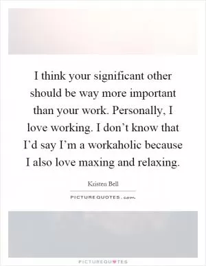 I think your significant other should be way more important than your work. Personally, I love working. I don’t know that I’d say I’m a workaholic because I also love maxing and relaxing Picture Quote #1