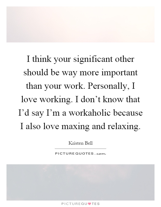 I think your significant other should be way more important than your work. Personally, I love working. I don't know that I'd say I'm a workaholic because I also love maxing and relaxing Picture Quote #1