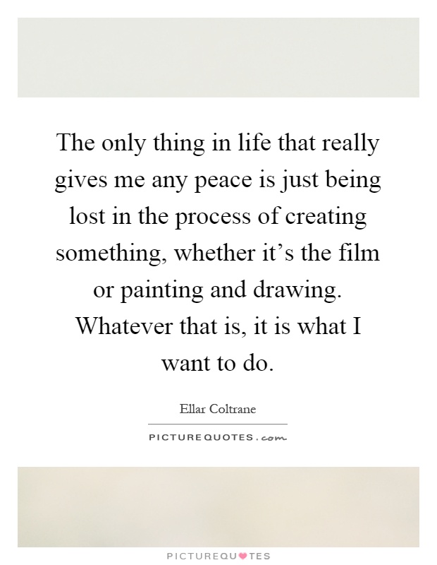 The only thing in life that really gives me any peace is just being lost in the process of creating something, whether it's the film or painting and drawing. Whatever that is, it is what I want to do Picture Quote #1