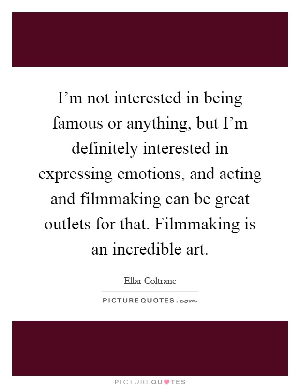 I'm not interested in being famous or anything, but I'm definitely interested in expressing emotions, and acting and filmmaking can be great outlets for that. Filmmaking is an incredible art Picture Quote #1