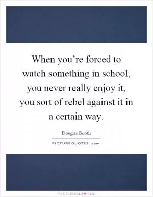 When you’re forced to watch something in school, you never really enjoy it, you sort of rebel against it in a certain way Picture Quote #1