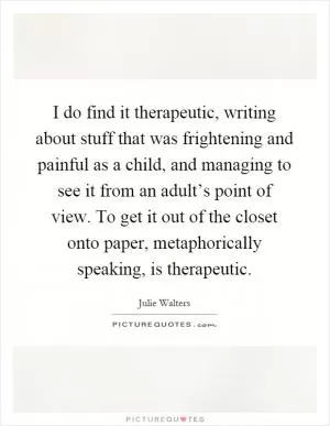 I do find it therapeutic, writing about stuff that was frightening and painful as a child, and managing to see it from an adult’s point of view. To get it out of the closet onto paper, metaphorically speaking, is therapeutic Picture Quote #1