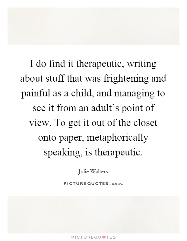 I do find it therapeutic, writing about stuff that was frightening and painful as a child, and managing to see it from an adult's point of view. To get it out of the closet onto paper, metaphorically speaking, is therapeutic Picture Quote #1