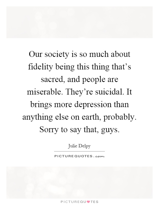 Our society is so much about fidelity being this thing that's sacred, and people are miserable. They're suicidal. It brings more depression than anything else on earth, probably. Sorry to say that, guys Picture Quote #1