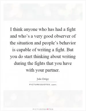 I think anyone who has had a fight and who’s a very good observer of the situation and people’s behavior is capable of writing a fight. But you do start thinking about writing during the fights that you have with your partner Picture Quote #1