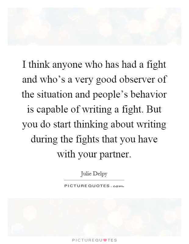 I think anyone who has had a fight and who's a very good observer of the situation and people's behavior is capable of writing a fight. But you do start thinking about writing during the fights that you have with your partner Picture Quote #1