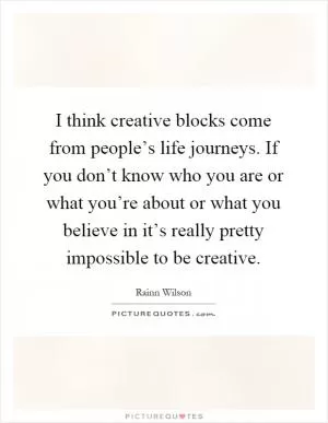 I think creative blocks come from people’s life journeys. If you don’t know who you are or what you’re about or what you believe in it’s really pretty impossible to be creative Picture Quote #1