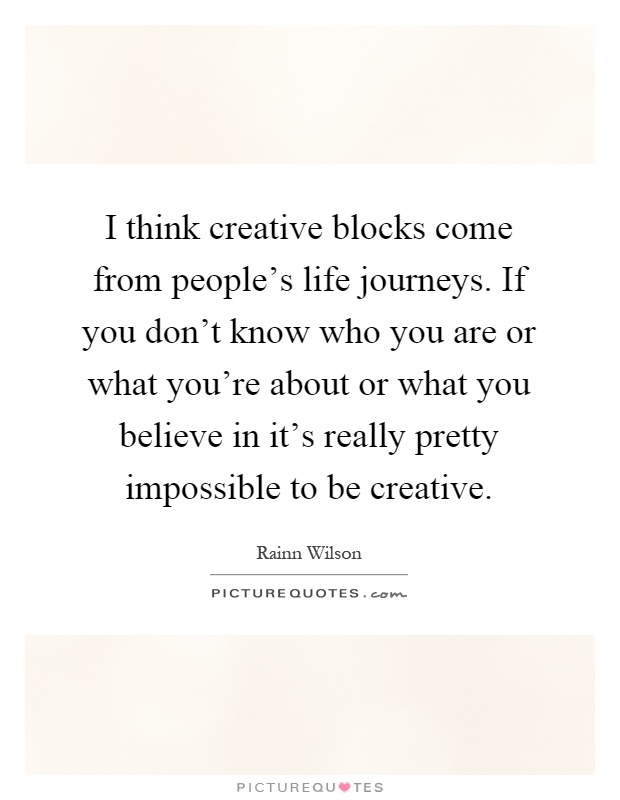 I think creative blocks come from people's life journeys. If you don't know who you are or what you're about or what you believe in it's really pretty impossible to be creative Picture Quote #1