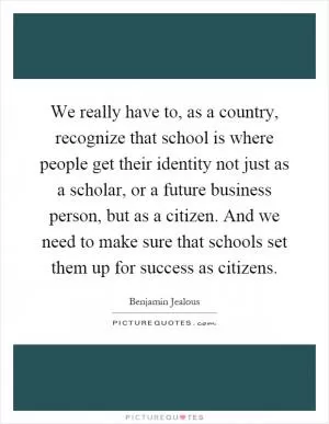 We really have to, as a country, recognize that school is where people get their identity not just as a scholar, or a future business person, but as a citizen. And we need to make sure that schools set them up for success as citizens Picture Quote #1