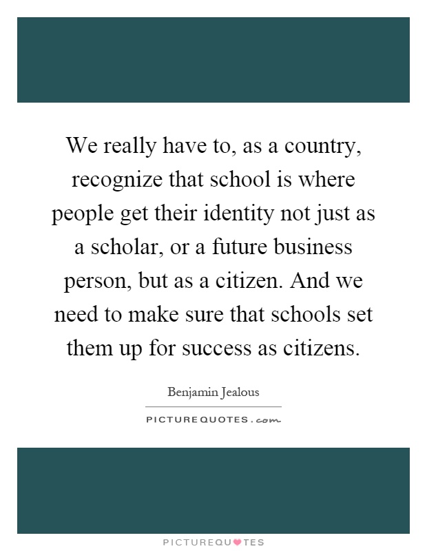 We really have to, as a country, recognize that school is where people get their identity not just as a scholar, or a future business person, but as a citizen. And we need to make sure that schools set them up for success as citizens Picture Quote #1