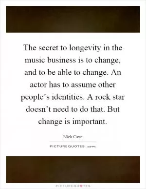 The secret to longevity in the music business is to change, and to be able to change. An actor has to assume other people’s identities. A rock star doesn’t need to do that. But change is important Picture Quote #1