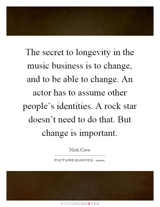 The secret to longevity in the music business is to change, and to be able to change. An actor has to assume other people's identities. A rock star doesn't need to do that. But change is important Picture Quote #1