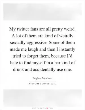 My twitter fans are all pretty weird. A lot of them are kind of weirdly sexually aggressive. Some of them made me laugh and then I instantly tried to forget them, because I’d hate to find myself in a bar kind of drunk and accidentally use one Picture Quote #1