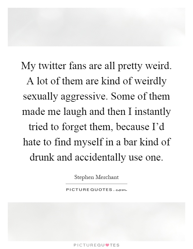 My twitter fans are all pretty weird. A lot of them are kind of weirdly sexually aggressive. Some of them made me laugh and then I instantly tried to forget them, because I'd hate to find myself in a bar kind of drunk and accidentally use one Picture Quote #1