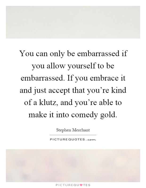 You can only be embarrassed if you allow yourself to be embarrassed. If you embrace it and just accept that you're kind of a klutz, and you're able to make it into comedy gold Picture Quote #1
