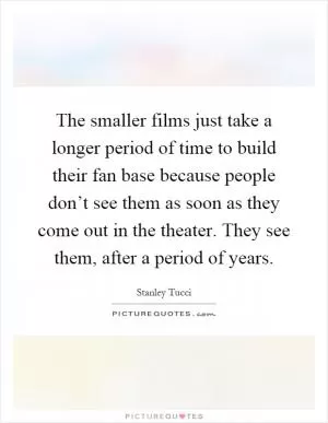 The smaller films just take a longer period of time to build their fan base because people don’t see them as soon as they come out in the theater. They see them, after a period of years Picture Quote #1