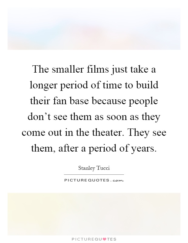 The smaller films just take a longer period of time to build their fan base because people don't see them as soon as they come out in the theater. They see them, after a period of years Picture Quote #1