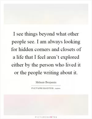 I see things beyond what other people see. I am always looking for hidden corners and closets of a life that I feel aren’t explored either by the person who lived it or the people writing about it Picture Quote #1