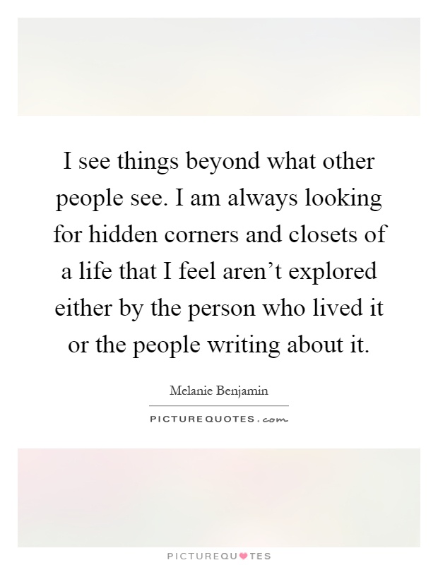 I see things beyond what other people see. I am always looking for hidden corners and closets of a life that I feel aren't explored either by the person who lived it or the people writing about it Picture Quote #1