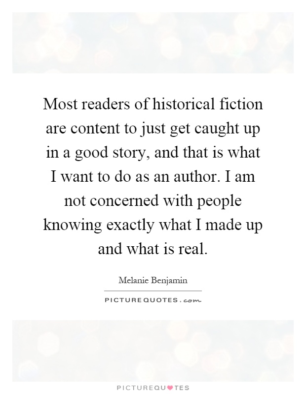 Most readers of historical fiction are content to just get caught up in a good story, and that is what I want to do as an author. I am not concerned with people knowing exactly what I made up and what is real Picture Quote #1
