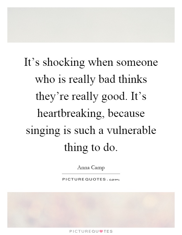 It's shocking when someone who is really bad thinks they're really good. It's heartbreaking, because singing is such a vulnerable thing to do Picture Quote #1