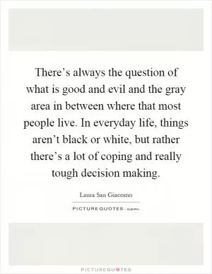 There’s always the question of what is good and evil and the gray area in between where that most people live. In everyday life, things aren’t black or white, but rather there’s a lot of coping and really tough decision making Picture Quote #1