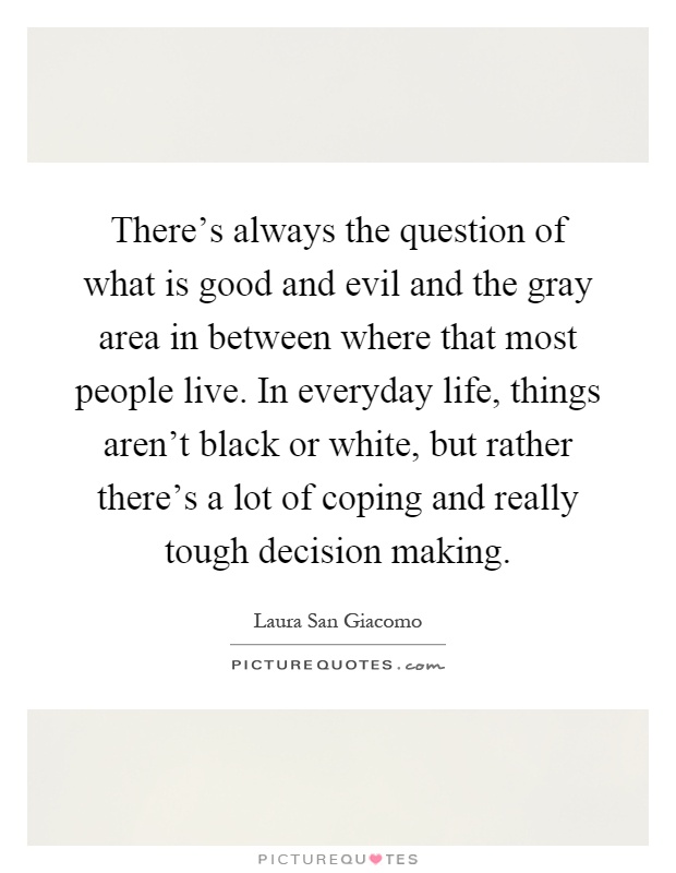 There's always the question of what is good and evil and the gray area in between where that most people live. In everyday life, things aren't black or white, but rather there's a lot of coping and really tough decision making Picture Quote #1