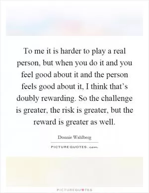 To me it is harder to play a real person, but when you do it and you feel good about it and the person feels good about it, I think that’s doubly rewarding. So the challenge is greater, the risk is greater, but the reward is greater as well Picture Quote #1
