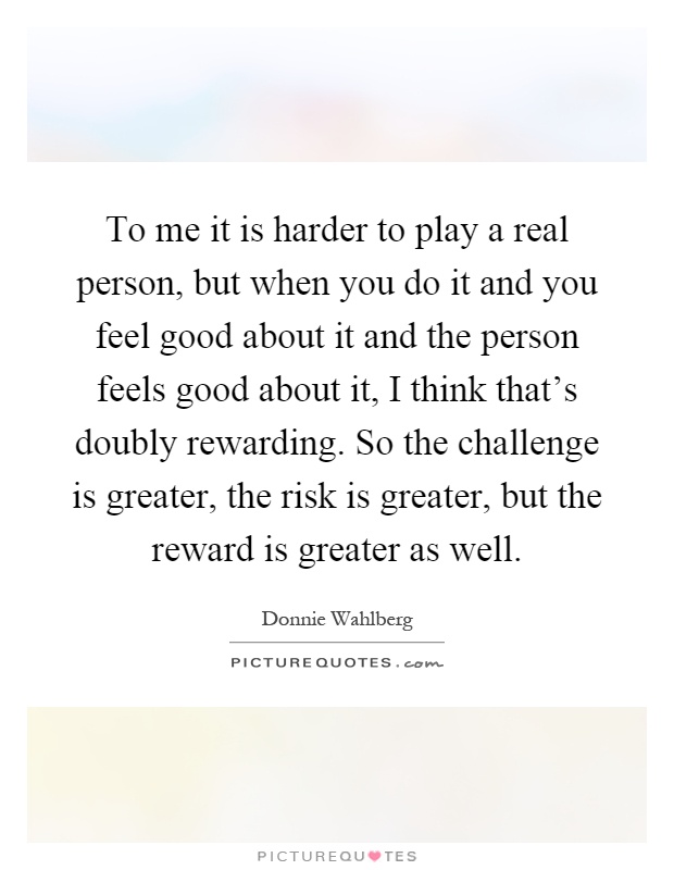 To me it is harder to play a real person, but when you do it and you feel good about it and the person feels good about it, I think that's doubly rewarding. So the challenge is greater, the risk is greater, but the reward is greater as well Picture Quote #1