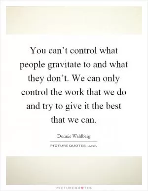 You can’t control what people gravitate to and what they don’t. We can only control the work that we do and try to give it the best that we can Picture Quote #1