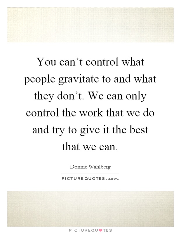 You can't control what people gravitate to and what they don't. We can only control the work that we do and try to give it the best that we can Picture Quote #1