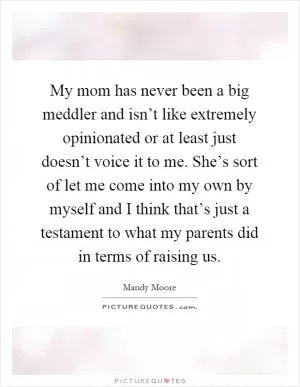 My mom has never been a big meddler and isn’t like extremely opinionated or at least just doesn’t voice it to me. She’s sort of let me come into my own by myself and I think that’s just a testament to what my parents did in terms of raising us Picture Quote #1