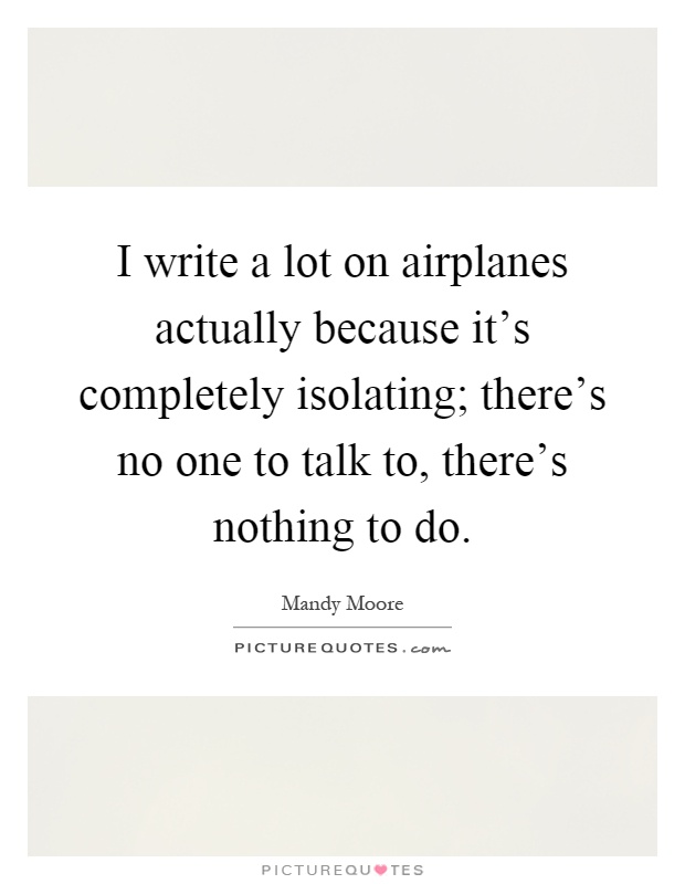 I write a lot on airplanes actually because it's completely isolating; there's no one to talk to, there's nothing to do Picture Quote #1