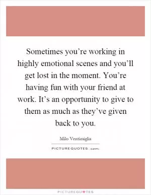 Sometimes you’re working in highly emotional scenes and you’ll get lost in the moment. You’re having fun with your friend at work. It’s an opportunity to give to them as much as they’ve given back to you Picture Quote #1