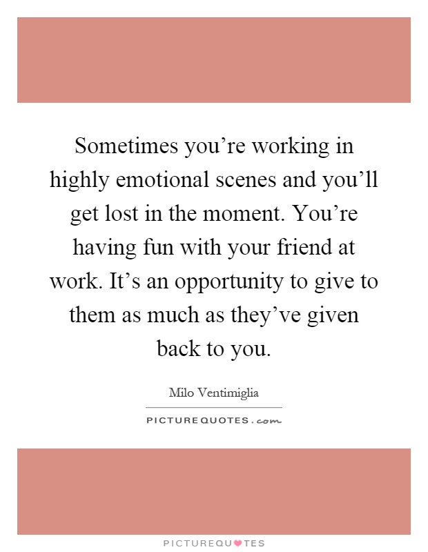 Sometimes you're working in highly emotional scenes and you'll get lost in the moment. You're having fun with your friend at work. It's an opportunity to give to them as much as they've given back to you Picture Quote #1