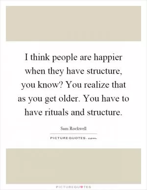 I think people are happier when they have structure, you know? You realize that as you get older. You have to have rituals and structure Picture Quote #1