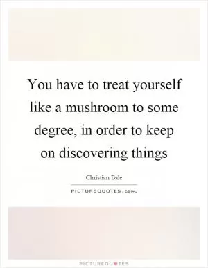 You have to treat yourself like a mushroom to some degree, in order to keep on discovering things Picture Quote #1