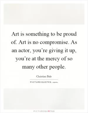 Art is something to be proud of. Art is no compromise. As an actor, you’re giving it up, you’re at the mercy of so many other people Picture Quote #1