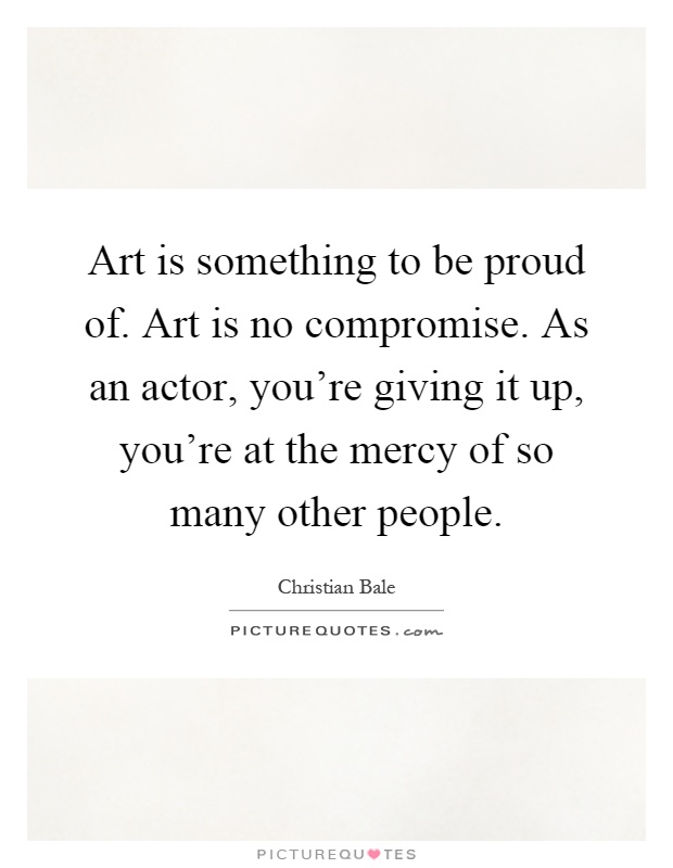 Art is something to be proud of. Art is no compromise. As an actor, you're giving it up, you're at the mercy of so many other people Picture Quote #1