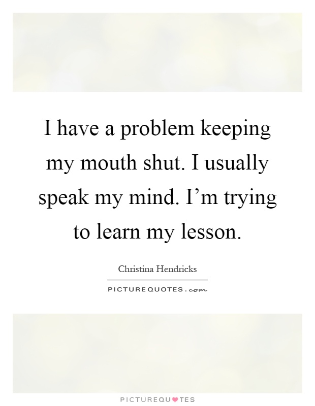 I have a problem keeping my mouth shut. I usually speak my mind. I'm trying to learn my lesson Picture Quote #1
