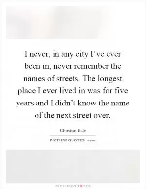 I never, in any city I’ve ever been in, never remember the names of streets. The longest place I ever lived in was for five years and I didn’t know the name of the next street over Picture Quote #1