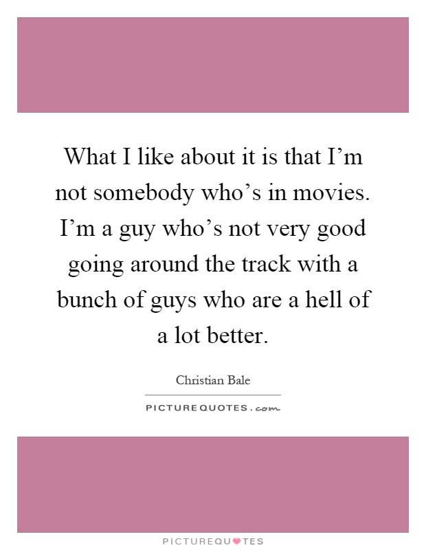 What I like about it is that I'm not somebody who's in movies. I'm a guy who's not very good going around the track with a bunch of guys who are a hell of a lot better Picture Quote #1