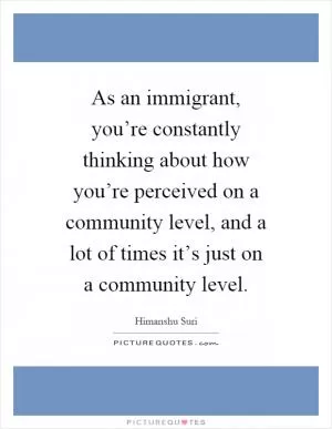 As an immigrant, you’re constantly thinking about how you’re perceived on a community level, and a lot of times it’s just on a community level Picture Quote #1