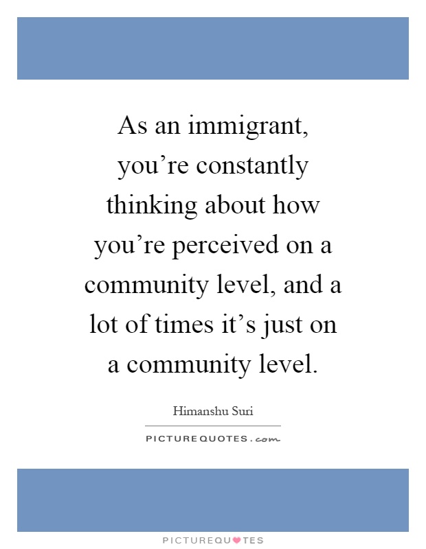 As an immigrant, you're constantly thinking about how you're perceived on a community level, and a lot of times it's just on a community level Picture Quote #1