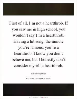First of all, I’m not a heartthrob. If you saw me in high school, you wouldn’t say I’m a heartthrob. Having a hit song, the minute you’re famous, you’re a heartthrob. I know you don’t believe me, but I honestly don’t consider myself a heartthrob Picture Quote #1