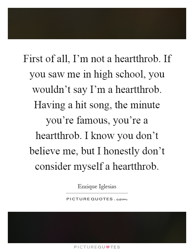 First of all, I'm not a heartthrob. If you saw me in high school, you wouldn't say I'm a heartthrob. Having a hit song, the minute you're famous, you're a heartthrob. I know you don't believe me, but I honestly don't consider myself a heartthrob Picture Quote #1