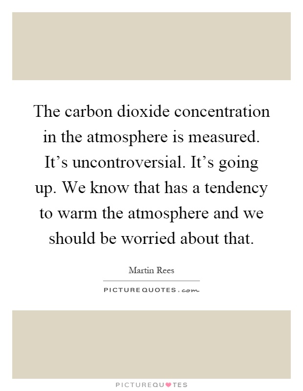 The carbon dioxide concentration in the atmosphere is measured. It's uncontroversial. It's going up. We know that has a tendency to warm the atmosphere and we should be worried about that Picture Quote #1