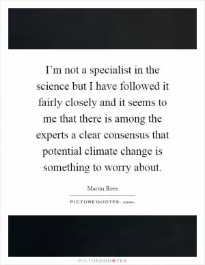 I’m not a specialist in the science but I have followed it fairly closely and it seems to me that there is among the experts a clear consensus that potential climate change is something to worry about Picture Quote #1