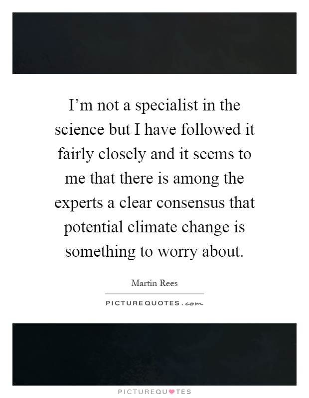 I'm not a specialist in the science but I have followed it fairly closely and it seems to me that there is among the experts a clear consensus that potential climate change is something to worry about Picture Quote #1