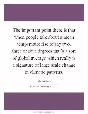 The important point there is that when people talk about a mean temperature rise of say two, three or four degrees that’s a sort of global average which really is a signature of large scale change in climatic patterns Picture Quote #1